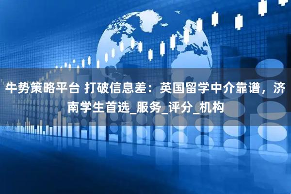 牛势策略平台 打破信息差：英国留学中介靠谱，济南学生首选_服务_评分_机构