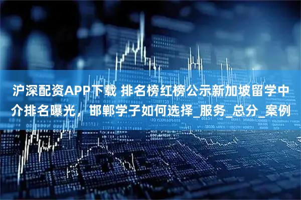 沪深配资APP下载 排名榜红榜公示新加坡留学中介排名曝光，邯郸学子如何选择_服务_总分_案例
