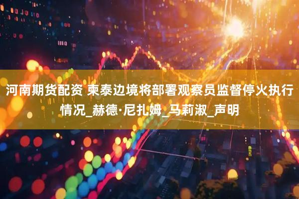 河南期货配资 柬泰边境将部署观察员监督停火执行情况_赫德·尼扎姆_马莉淑_声明