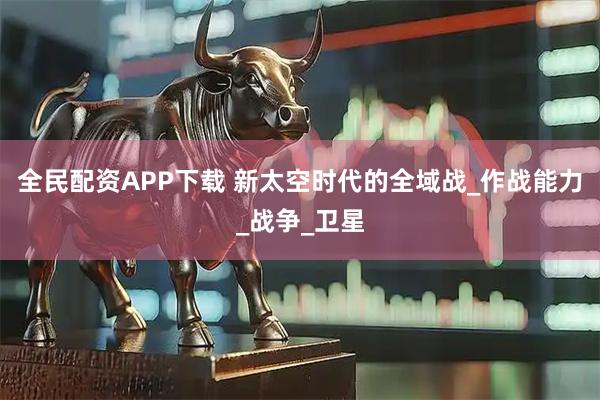 全民配资APP下载 新太空时代的全域战_作战能力_战争_卫星