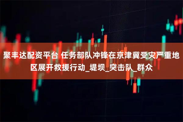 聚丰达配资平台 任务部队冲锋在京津冀受灾严重地区展开救援行动_堤坝_突击队_群众
