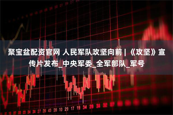 聚宝盆配资官网 人民军队攻坚向前 | 《攻坚》宣传片发布_中央军委_全军部队_军号