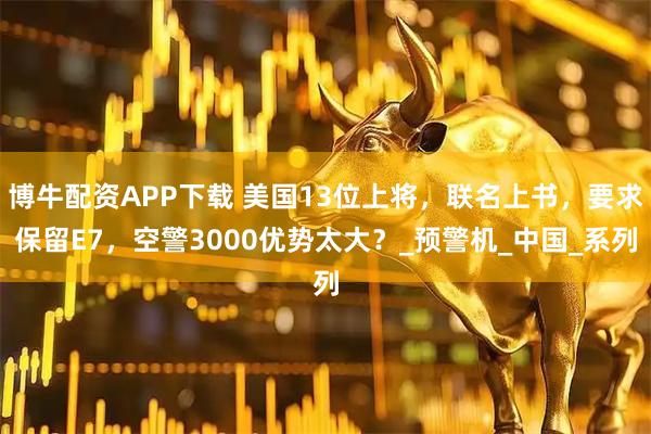 博牛配资APP下载 美国13位上将，联名上书，要求保留E7，空警3000优势太大？_预警机_中国_系列
