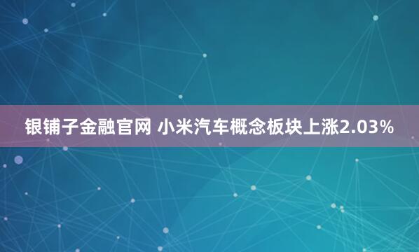 银铺子金融官网 小米汽车概念板块上涨2.03%