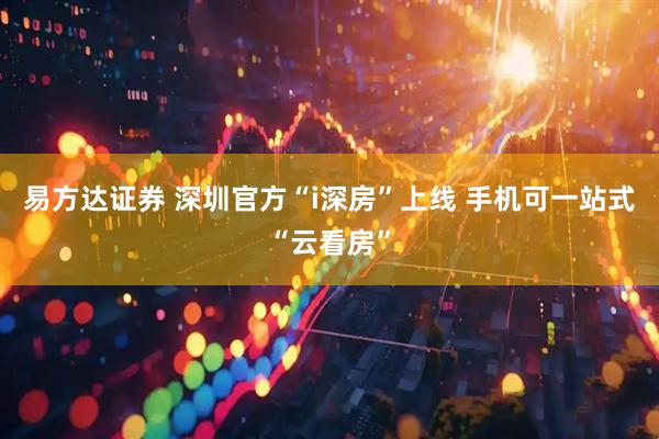 易方达证券 深圳官方“i深房”上线 手机可一站式“云看房”