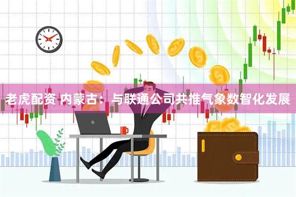 老虎配资 内蒙古：与联通公司共推气象数智化发展