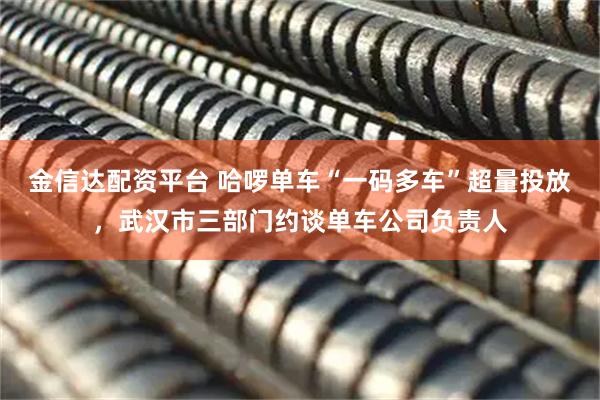 金信达配资平台 哈啰单车“一码多车”超量投放，武汉市三部门约谈单车公司负责人