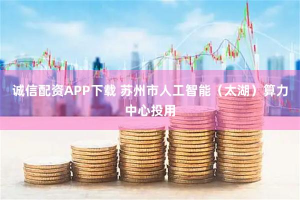 诚信配资APP下载 苏州市人工智能（太湖）算力中心投用