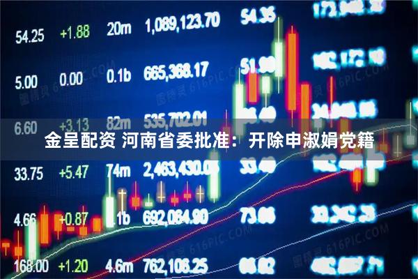 金呈配资 河南省委批准：开除申淑娟党籍