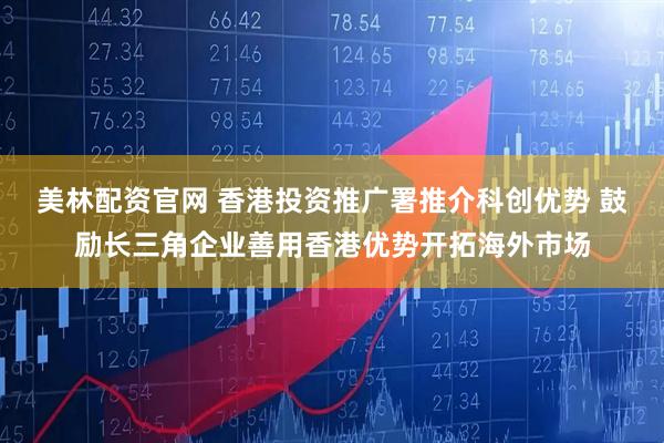 美林配资官网 香港投资推广署推介科创优势 鼓励长三角企业善用香港优势开拓海外市场