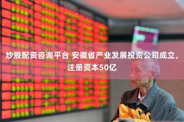 炒股配资咨询平台 安徽省产业发展投资公司成立，注册资本50亿