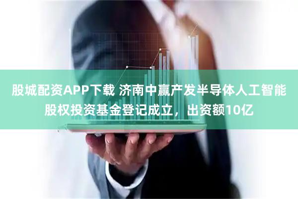 股城配资APP下载 济南中赢产发半导体人工智能股权投资基金登记成立，出资额10亿