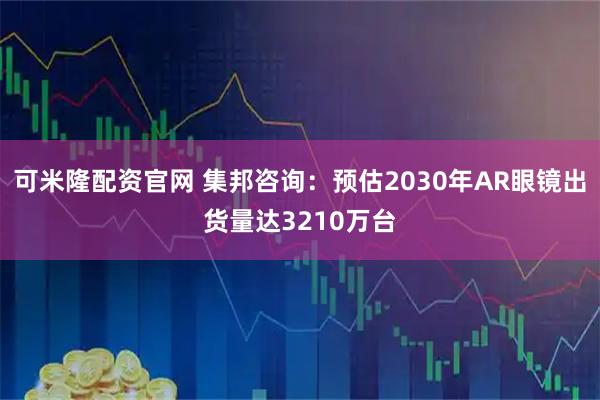 可米隆配资官网 集邦咨询：预估2030年AR眼镜出货量达3210万台