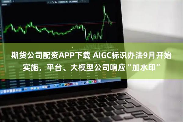 期货公司配资APP下载 AIGC标识办法9月开始实施，平台、大模型公司响应“加水印”