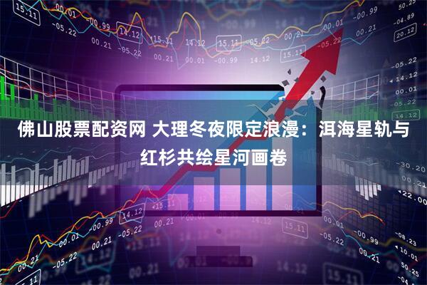 佛山股票配资网 大理冬夜限定浪漫：洱海星轨与红杉共绘星河画卷