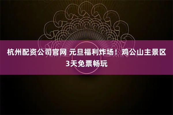 杭州配资公司官网 元旦福利炸场！鸡公山主景区3天免票畅玩