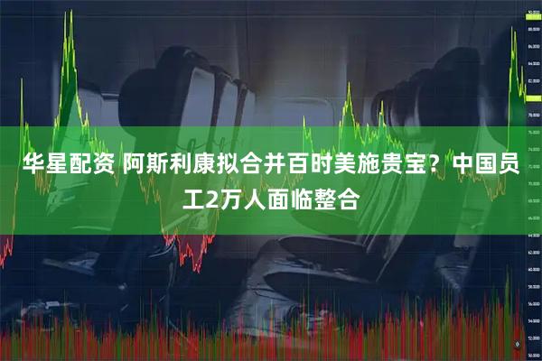 华星配资 阿斯利康拟合并百时美施贵宝？中国员工2万人面临整合